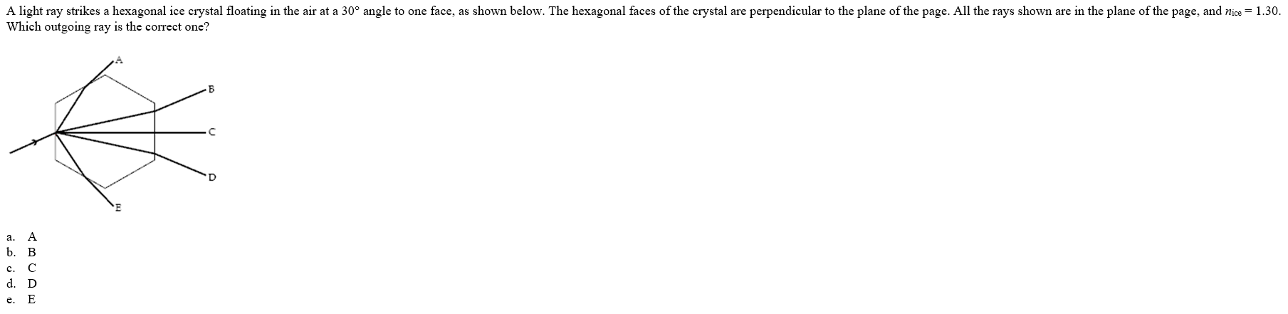 A light ray strikes a hexagonal ice crystal floating in the air at a 30° angle to one face, as shown below. The hexagonal faces of the crystal are perpendicular to the plane of the page. All the rays shown are in the plane of the page, and nice = 1.30.
Which outgoing ray is the correct one?
a.
b.
B
c.
d. D
e. E
