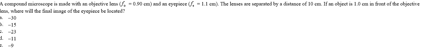 A compound microscope is made with an objective lens (f. = 0.90 cm) and an eyepiece (f. = 1.1 cm). The lenses are separated by a distance of 10 cm. If an object is 1.0 cm in front of the objective
lens, where will the final image of the eyepiece be located?
a. -30
b. -15
-23
c.
d. -11
e.
-9
