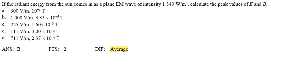 If the radiant energy from the sun comes in as a plane EM wave of intensity 1 340 W/m?, calculate the peak values of E and B.
300 V/m, 10-4 T
b. 1 000 V/m, 3.35 x 10-6 T
225 V/m, 1.60x 10-3 T
d.
a.
c.
111 V/m, 3.00 × 10-5 T
711 V/m, 2.37 × 106 T
e.
ANS: B
PTS: 2
DIF: Average
