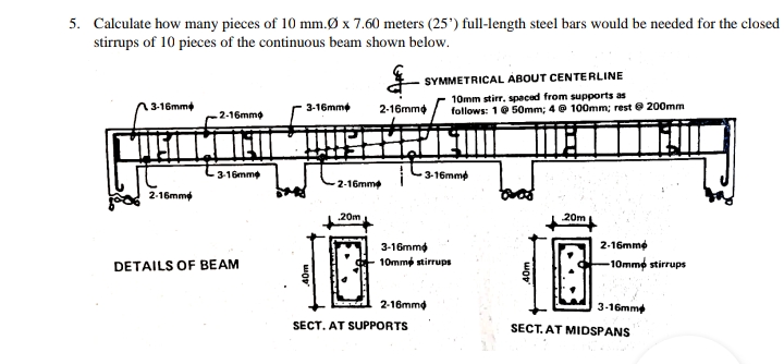 5. Calculate how many pieces of 10 mm.Ø x 7.60 meters (25') full-length steel bars would be needed for the closed
stirrups of 10 pieces of the continuous beam shown below.
SYMMETRICAL ABOUT CENTERLINE
10mm stirr, spaced from supports as
follows: 1@ 50mm; 4 @ 100mm; rest e 200mm
3-16mm
3-16mme
2-16mme
2-16mmo
3-16mme
-16mmp
2-16mm
2-16mmý
20m
一位
20m
2-16mme
3-16mme
10mme stirrups
DETAILS OF BEAM
-10mme stirrups
2-16mmd
3-16mme
SECT. AT SUPPORTS
SECT. AT MIDSPANS
