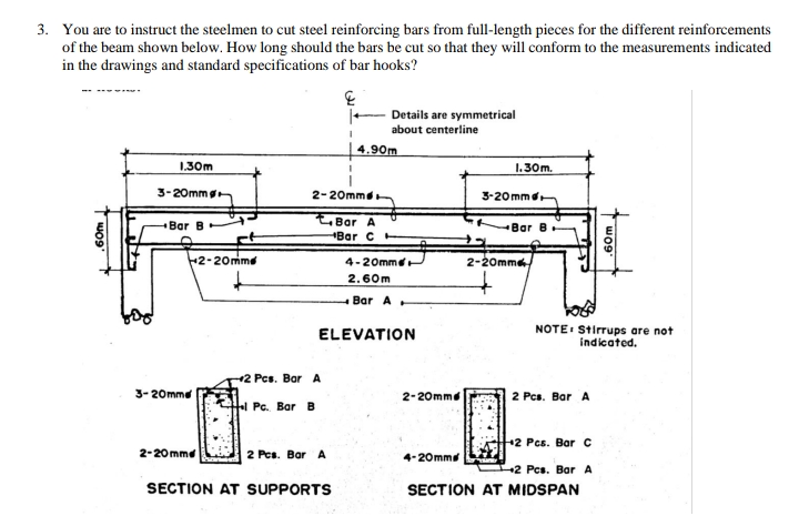 3. You are to instruct the steelmen to cut steel reinforcing bars from full-length pieces for the different reinforcements
of the beam shown below. How long should the bars be cut so that they will conform to the measurements indicated
in the drawings and standard specifications of bar hooks?
Details are symmetrical
about centerline
4.90m
1.30m
1.30m.
3-20mmg
2-20mmd
3-20 mmd
Bar A
чBar C
Bar B
Bar B
2-20mme
4-20mme
2-20mm
2.60m
-Bar A
NOTE Stirrups are not
indicated.
ELEVATION
2 Pcs. Bar A
3-20mme
2-20mme
2 Pcs. Bar A
Pc. Bar B
+2 Pcs. Bar C
2-20mmd
2 Pcs. BarA
4-20mm
2 Pcs. Bar A
SECTION AT SUPPORTS
SECTION AT MIDSPAN
60m
