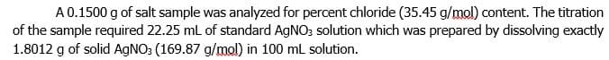 A 0.1500 g of salt sample was analyzed for percent chloride (35.45 g/mol) content. The titration
of the sample required 22.25 ml of standard AGNO; solution which was prepared by dissolving exactly
1.8012 g of solid AGNO: (169.87 g/mol) in 100 mL solution.
