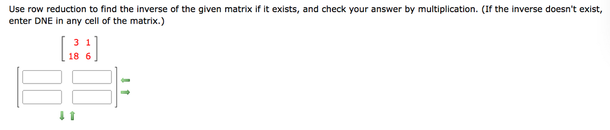 Use row reduction to find the inverse of the given matrix if it exists, and check your answer by multiplication. (If the inverse doesn't exist,
enter DNE in any cell of the matrix.)
3 1
18 6