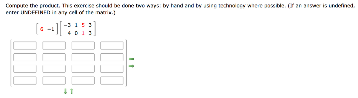 Compute the product. This exercise should be done two ways: by hand and by using technology where possible. (If an answer is undefined,
enter UNDEFINED in any cell of the matrix.)
6 -1
-3 1 5 3
4013
↓ 1