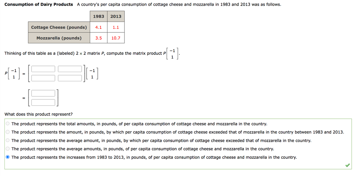 Consumption of Dairy Products A country's per capita consumption of cottage cheese and mozzarella in 1983 and 2013 was as follows.
1983 2013
Cottage Cheese (pounds) 4.1
Mozzarella (pounds)
-1
43-8
P
=
=
3.5
Thinking of this table as a (labeled) 2 x 2 matrix P, compute the matrix product P
-1
1
1
1.1
10.7
What does this product represent?
The product represents the total amounts, in pounds, of per capita consumption of cottage cheese and mozzarella in the country.
The product represents the amount, in pounds, by which per capita consumption of cottage cheese exceeded that of mozzarella in the country between 1983 and 2013.
The product represents the average amount, in pounds, by which per capita consumption of cottage cheese exceeded that of mozzarella in the country.
The product represents the average amounts, in pounds, of per capita consumption of cottage cheese and mozzarella in the country.
The product represents the increases from 1983 to 2013, in pounds, of per capita consumption of cottage cheese and mozzarella in the country.