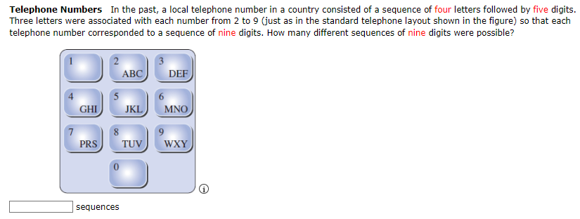 Telephone Numbers In the past, a local telephone number in a country consisted of a sequence of four letters followed by five digits.
Three letters were associated with each number from 2 to 9 (just as in the standard telephone layout shown in the figure) so that each
telephone number corresponded to a sequence of nine digits. How many different sequences of nine digits were possible?
7
GHI
PRS
2
ABC
5
8
sequences
JKL
TUV
3
6
DEF
MNO
9
WXY
@