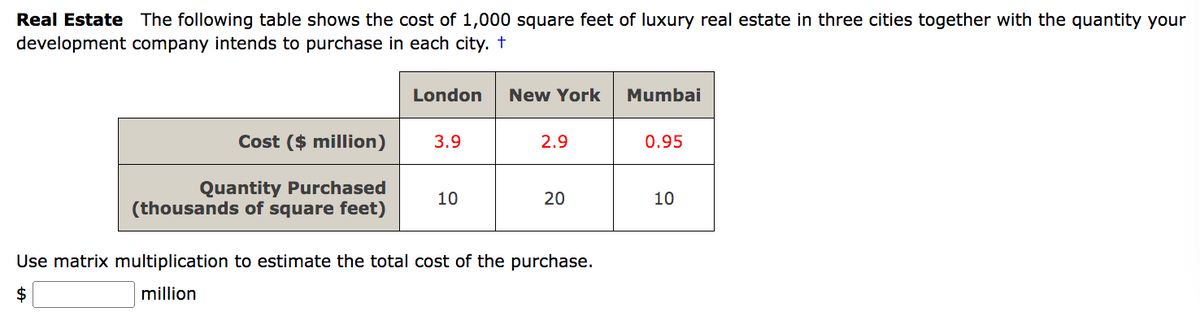 Real Estate The following table shows the cost of 1,000 square feet of luxury real estate in three cities together with the quantity your
development company intends to purchase in each city. +
Cost ($ million)
Quantity Purchased
(thousands of square feet)
London
3.9
10
New York
2.9
20
Use matrix multiplication to estimate the total cost of the purchase.
$
million
Mumbai
0.95
10