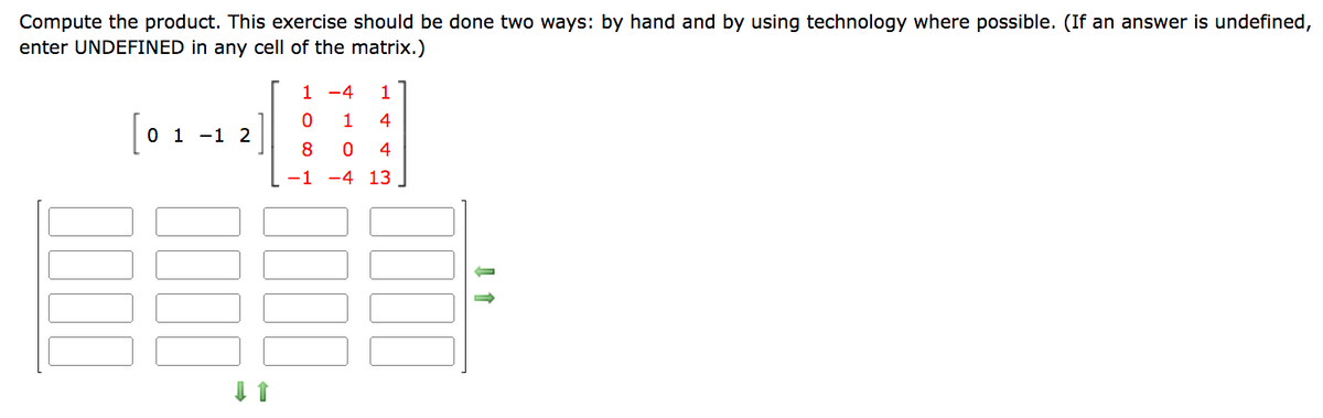 Compute the product. This exercise should be done two ways: by hand and by using technology where possible. (If an answer is undefined,
enter UNDEFINED in any cell of the matrix.)
0000
0 1 -1 2
↓↑
1
-4 1
0
1
4
8
0 4
-1 -4 13