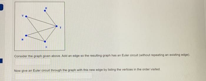 Consider the graph given above. Add an edge so the resulting graph has an Euler circuit (without repeating an existing edge).
Now give an Euler circuit through the graph with this new edge by listing the vertices in the order visited.
