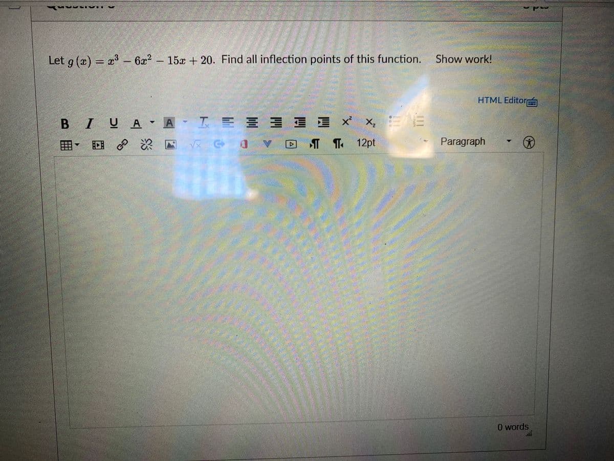 Let g (x) = x3 - 622 Show work!
15x + 20. Find all inflection points of this function.
HTML Editor
B IUA - A-I E E E
工E三三
x' x, E
囲, 回 次四
T T 12pt
Paragraph
O words
