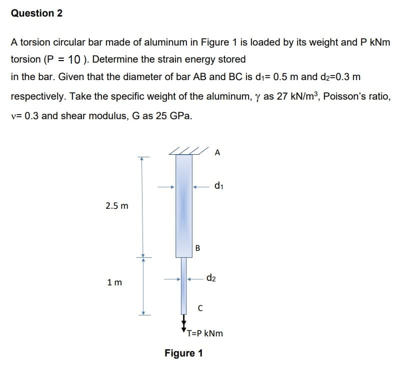 Question 2
A torsion circular bar made of aluminum in Figure 1 is loaded by its weight and P kNm
torsion (P = 10). Determine the strain energy stored
in the bar. Given that the diameter of bar AB and BC is d₁= 0.5 m and d₂=0.3 m
respectively. Take the specific weight of the aluminum, y as 27 kN/m³, Poisson's ratio,
v= 0.3 and shear modulus, G as 25 GPa.
2.5 m
1m
B
C
A
Figure 1
d₁
d2
T=P kNm