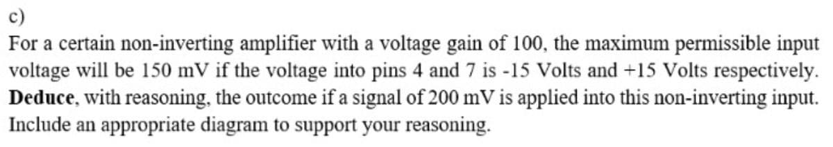 c)
For a certain non-inverting amplifier with a voltage gain of 100, the maximum permissible input
voltage will be 150 mV if the voltage into pins 4 and 7 is -15 Volts and +15 Volts respectively.
Deduce, with reasoning, the outcome if a signal of 200 mV is applied into this non-inverting input.
Include an appropriate diagram to support your reasoning.