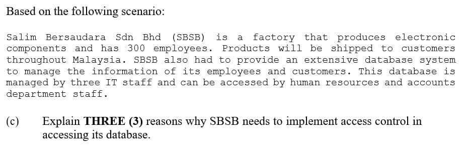 Based on the following scenario:
Salim Bersaudara Sdn Bhd (SBSB) is a factory that produces electronic
components and has 300 employees. Products will be shipped to customers
throughout Malaysia. SBSB also had to provide an extensive database system
to manage the information of its employees and customers. This database is
managed by three IT staff and can be accessed by human resources and accounts
department staff.
(c)
Explain THREE (3) reasons why SBSB needs to implement access control in
accessing its database.