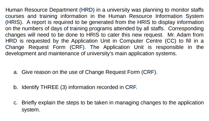 Human Resource Department (HRD) in a university was planning to monitor staffs
courses and training information in the Human Resource Information System
(HRIS). A report is required to be generated from the HRIS to display information
on the numbers of days of training programs attended by all staffs. Corresponding
changes will need to be done to HRIS to cater this new request. Mr. Adam from
HRD is requested by the Application Unit in Computer Centre (CC) to fill in a
Change Request Form (CRF). The Application Unit is responsible in the
development and maintenance of university's main application systems.
a. Give reason on the use of Change Request Form (CRF).
b. Identify THREE (3) information recorded in CRF.
c. Briefly explain the steps to be taken in managing changes to the application
system.