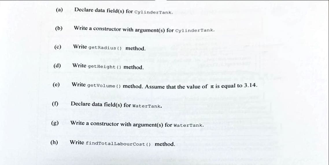 (a)
(b)
(c)
(d)
(e)
(h)
Declare data field(s) for CylinderTank.
Write a constructor with argument(s) for CylinderTank.
Write getRadius () method.
Write get Height () method.
Write getVolume () method. Assume that the value of is equal to 3.14.
Declare data field(s) for WaterTank.
Write a constructor with argument(s) for water Tank.
Write findTotal Labour Cost () method.
