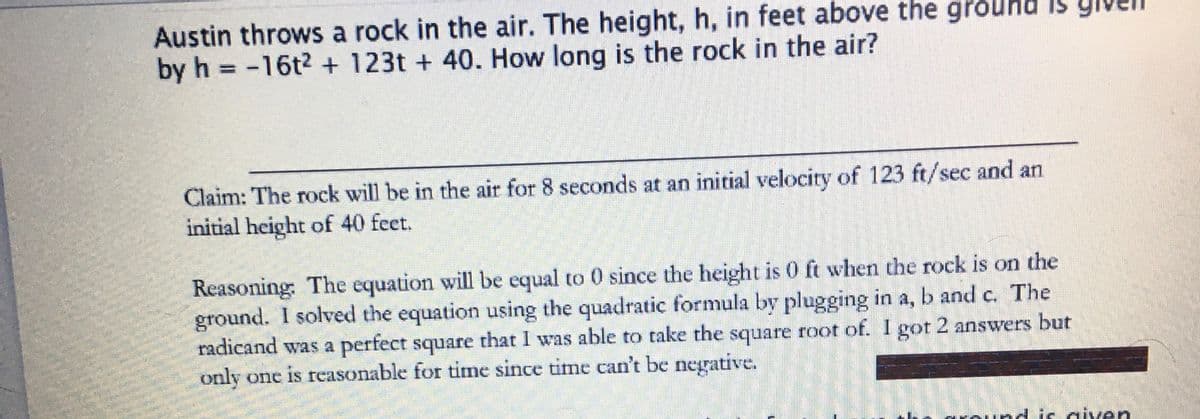 Austin throws a rock in the air. The height, h, in feet above the ground Is
by h = -16t² + 123t+ 40. How long is the rock in the air?
Claim: The rock will be in the air for 8 seconds at an initial velocity of 123 ft/sec and an
initial height of 40 feet.
Reasoning: The equation will be equal to 0 since the height is 0 ft when the rock is on the
ground. I solved the equation using the quadratic formula by plugging in a, b and c. The
radicand was a perfect square that I was able to take the square root of. I got 2 answers but
only one is reasonable for time since time can't be negative.
is given