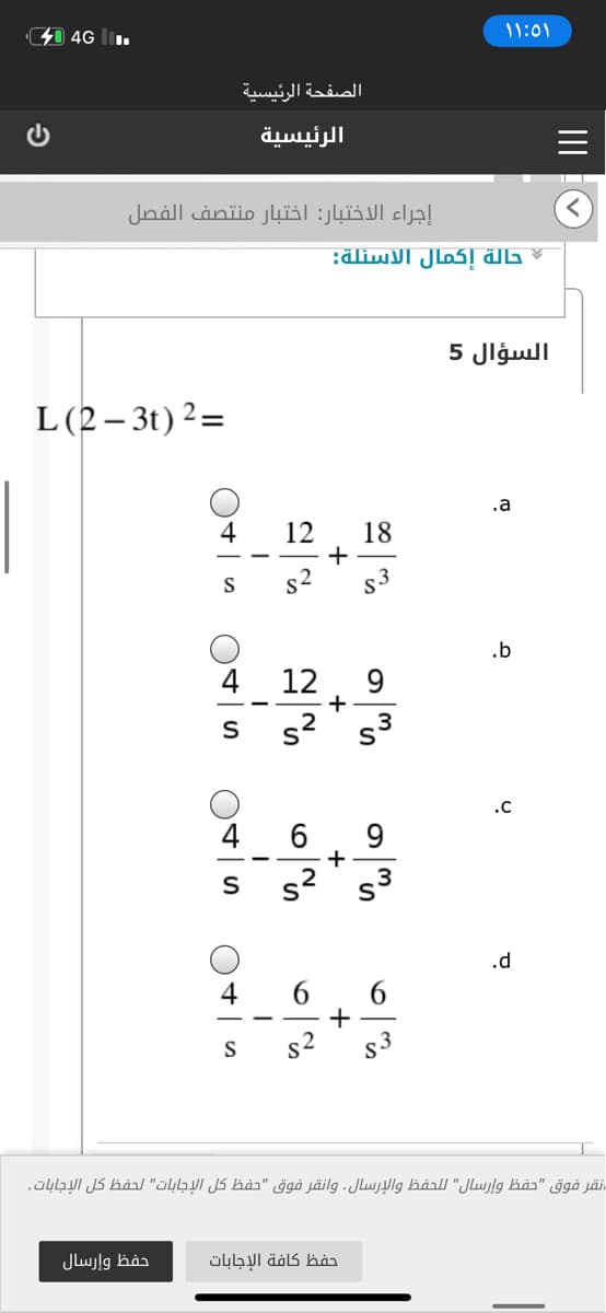 41 4G l.
۱ ۱:۵۱
الصفحة الرئيسية
الرئيسية
إجراء الاختبار: اختبار منتصف الفصل
حالة إكمال الأسئلة:
السؤال 5
L(2– 3t) 2=
.a
4
12
18
+
s2
S
s3
.b
4
12
9.
-
3ی s2
.c
9
s2
.d
4
6.
6
S
S3
نقر فوق "حفظ وإرسال" ل لحفظ والإرسال. وانقر فوق "حفظ كل الإجابات" لحفظ كل الإجابات.
حفظ وإرسال
حفظ كافة الإجابات
IIIO

