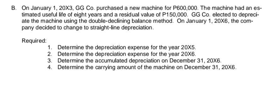 B. On January 1, 20X3, GG Co. purchased a new machine for P600,000. The machine had an es-
timated useful life of eight years and a residual value of P150,000. GG Co. elected to depreci-
ate the machine using the double-declining balance method. On January 1, 20X6, the com-
pany decided to change to straight-line depreciation.
Required:
1. Determine the depreciation expense for the year 20X5.
2. Determine the depreciation expense for the year 20X6.
3. Determine the accumulated depreciation on December 31, 20X6.
4. Determine the carrying amount of the machine on December 31, 20X6.
