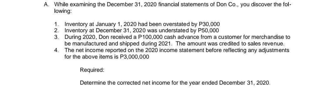 A. While examining the December 31, 2020 financial statements of Don Co., you discover the fol-
lowing:
1.
Inventory at January 1, 2020 had been overstated by P30,000
2.
Inventory at December 31, 2020 was understated by P50,000
3.
During 2020, Don received a P100,000 cash advance from a customer for merchandise to
be manufactured and shipped during 2021. The amount was credited to sales revenue.
4.
The net income reported on the 2020 income statement before reflecting any adjustments
for the above items is P3,000,000
Required:
Determine the corrected net income for the year ended December 31, 2020.
