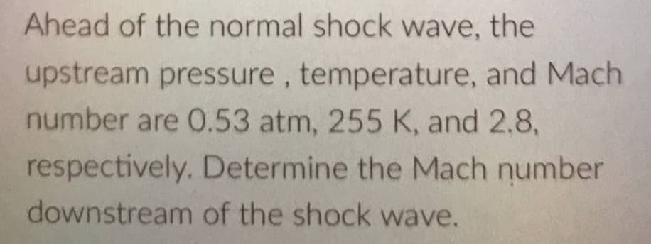 Ahead of the normal shock wave, the
upstream pressure, temperature, and Mach
number are O.53 atm, 255 K, and 2.8,
respectively. Determine the Mach number
downstream of the shock wave.
