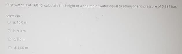 If the water is at 160 °C, calculate the height of a column of water equal to atmospheric pressure of 0.981 bar.
Select one:
O a, 10,0 m
O b. 9.0 m
O C. B.0 m
O d. 11.0 m
