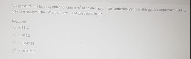 At a pressuré of 1 bar, a cylinder contains 5 m of an ideal gas. In an isothermal process, this gas is compressed until its
pressure reaches 5 bar. What is the value of work done in Ki7-
Select one:
O a. 981.7
O b. 953,2
O c. 8047.18
O d. -804.718
