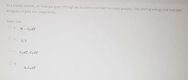 In a closed system, an ideal gas goes through an isochoric (constant volume) process. The internal energy and heat (per
kilogram of gas) are, respectively
Select one:
O a. 0,- CydT
Ob.
0,0
CydT, CydT
O d.
0, CydT
