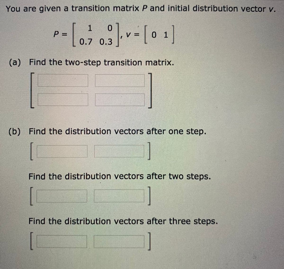 You are given a transition matrix P and initial distribution vector v.
1 0
0 1
0.7 0.3
(a) Find the two-step transition matrix.
(b) Find the distribution vectors after one step.
Find the distribution vectors after two steps.
[
Find the distribution vectors after three steps.
