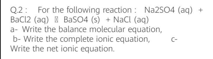 For the following reaction : NA2SO4 (aq) +
Q.2 :
BaCl2 (aq) | BaSO4 (s) + Nacl (aq)
a- Write the balance molecular equation,
b- Write the complete ionic equation,
Write the net ionic equation.
C-
