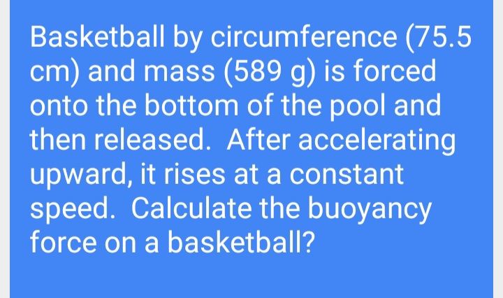 Basketball by circumference (75.5
cm) and mass (589 g) is forced
onto the bottom of the pool and
then released. After accelerating
upward, it rises at a constant
speed. Calculate the buoyancy
force on a basketball?
