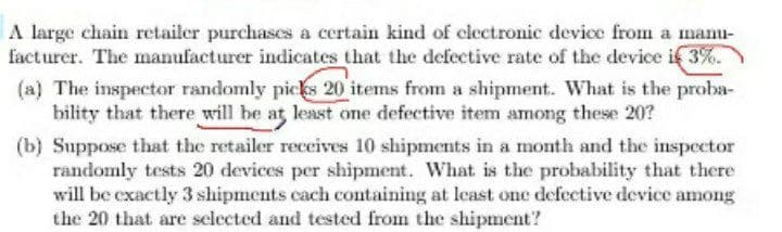 A large chain retailer purchases a certain kind of clectronic device from a manu-
facturer. The manufacturer indicates that the defective rate of the device if 3%.
(a) The inspector randomly picks 20 items from a shipment. What is the proba-
bility that there will be at least one defective item among these 20?
(b) Suppose that the retailer receives 10 shipments in a month and the inspector
randomly tests 20 devices per shipment. What is the probability that there
will be exactly 3 shipments cach cotaining at least one defective device among
the 20 that are selected and tested from the shipment?
