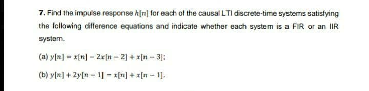 7. Find the impulse response h[n] for each of the causal LTI discrete-time systems satisfying
the following difference equations and indicate whether each system is a FIR or an lIR
system.
(a) y[n] = x[n] – 2x[n - 2] + x[n – 3]:
(b) y[n] + 2y[n - 1] = x[n] + x[n – 1].
