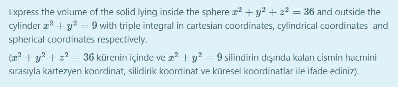 Express the volume of the solid lying inside the sphere x? + y2 + z2 = 36 and outside the
cylinder x2 + y² = 9 with triple integral in cartesian coordinates, cylindrical coordinates and
spherical coordinates respectively.
(x2 + y? + z2 = 36 kürenin içinde ve x? + y? = 9 silindirin dışında kalan cismin hacmini
sırasıyla kartezyen koordinat, silidirik koordinat ve küresel koordinatlar ile ifade ediniz).
