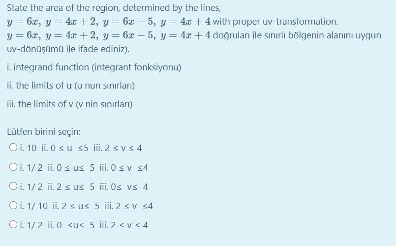 State the area of the region, determined by the lines,
y = 6x, y = 4x + 2, y = 6x – 5, y = 4x + 4 with proper uv-transformation.
y = 6x, y = 4x + 2, y = 6x – 5, y = 4x + 4 doğruları ile sınırlı bölgenin alanını uygun
uv-dönüşümü ile ifade ediniz).
i. integrand function (integrant fonksiyonu)
ii. the limits of u (u nun sınırları)
iii. the limits of v (v nin sınırları)
Lütfen birini seçin:
Oi. 10 ii. 0 < u <5 iii. 2 < vs 4
Oi. 1/2 ii. 0 <u< 5 ii. 0 < v <4
Oi. 1/ 2 ii. 2 < us 5 ii. Os v< 4
O i. 1/ 10 ii. 2 s us 5 ii. 2 < v <4
Oi. 1/ 2 ii. 0 sus 5 iii. 2 <V < 4
