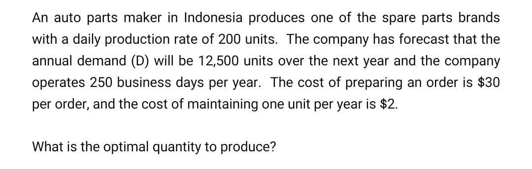 An auto parts maker in Indonesia produces one of the spare parts brands
with a daily production rate of 200 units. The company has forecast that the
annual demand (D) will be 12,500 units over the next year and the company
operates 250 business days per year. The cost of preparing an order is $30
per order, and the cost of maintaining one unit per year is $2.
What is the optimal quantity to produce?
