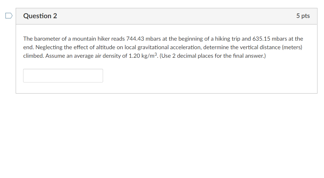 Question 2
5 pts
The barometer of a mountain hiker reads 744.43 mbars at the beginning of a hiking trip and 635.15 mbars at the
end. Neglecting the effect of altitude on local gravitational acceleration, determine the vertical distance (meters)
climbed. Assume an average air density of 1.20 kg/m³. (Use 2 decimal places for the final answer.)
