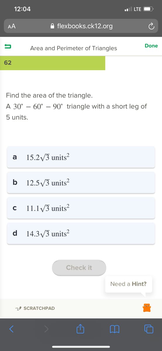 12:04
l LTE
AA
A flexbooks.ck12.org
Done
Area and Perimeter of Triangles
62
Find the area of the triangle.
A 30° – 60° – 90° triangle with a short leg of
5 units.
a
15.2/3 units?
b 12.5V3 units?
11.1 /3 units?
d 14.3/3 units²
Check it
Need a Hint?
2 SCRATCHPAD
