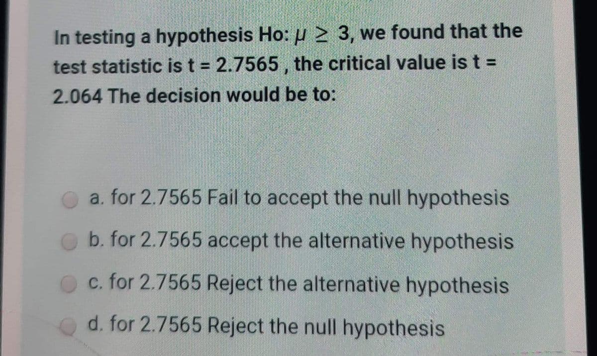 In testing a hypothesis Ho: u 2 3, we found that the
test statistic is t = 2.7565 , the critical value is t =
%3D
2.064 The decision would be to:
a. for 2.7565 Fail to accept the null hypothesis
b. for 2.7565 accept the alternative hypothesis
c. for 2.7565 Reject the alternative hypothesis
d. for 2.7565 Reject the null hypothesis

