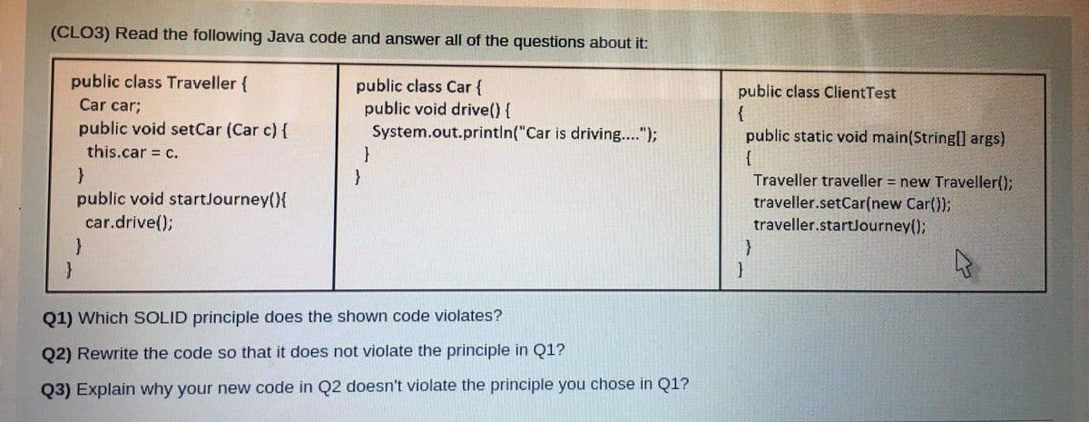 (CLO3) Read the following Java code and answer all of the questions about it:
public class Traveller {
public class Car {
public void drive(){
System.out.println("Car is driving..");
}
}
public class ClientTest
{
public static void main(String[] args)
Car car;
public void setCar (Car c) {
this.car = c.
Traveller traveller = new Traveller();
traveller.setCar(new Car());
traveller.startJourney();
%3D
public void startJourney(){
car.drive();
Q1) Which SOLID principle does the shown code violates?
Q2) Rewrite the code so that it does not violate the principle in Q1?
Q3) Explain why your new code in Q2 doesn't violate the principle you chose in Q1?
