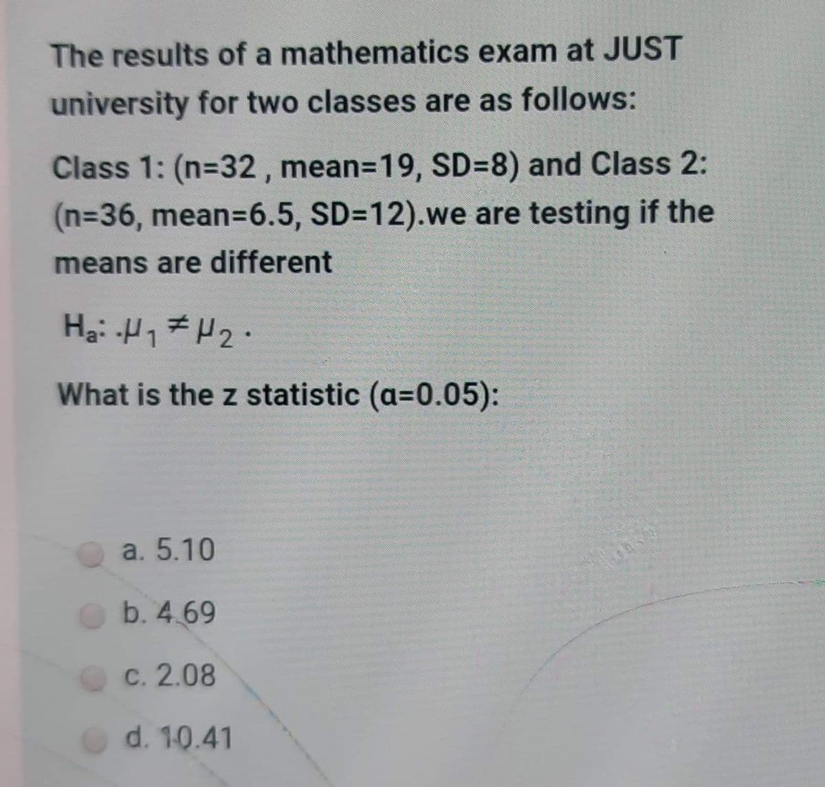 The results of a mathematics exam at JUST
university for two classes are as follows:
Class 1: (n=32, mean=19, SD=8) and Class 2:
(n%36, mean=D6.5, SD=12).we are testing if the
means are different
What is the z statistic (a=0.05):
a. 5.10
b. 4.69
C. 2.08
d. 10.41
