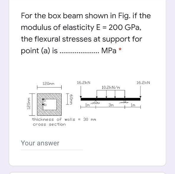 For the box beam shown in Fig. if the
modulus of elasticity E = 200 GPa,
the flexural stresses at support for
point (a) is .
.. . MPa
120mm
16.2KN
16.2KN
10.2kN/m
1m
3m
1m
thickness of walls = 30 mm
cross section
Your answer
120mm
60mm
