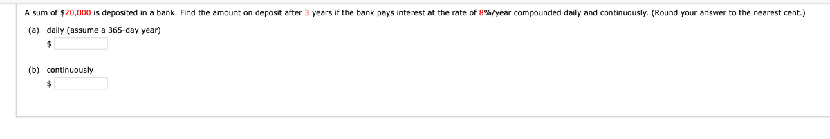 A sum of $20,000 is deposited in a bank. Find the amount on deposit after 3 years if the bank pays interest at the rate of 8%/year compounded daily and continuously. (Round your answer to the nearest cent.)
(a) daily (assume a 365-day year)
$
(b) continuously
$