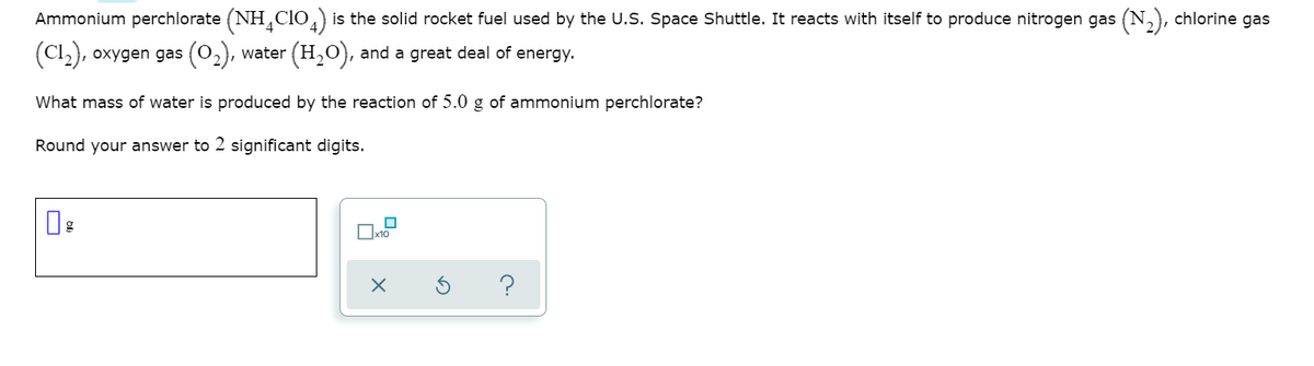 Ammonium perchlorate (NH,Clo,) is the solid rocket fuel used by the U.S. Space Shuttle. It reacts with itself to produce nitrogen gas (N,), chlorine gas
(Cl), oxygen gas (02),
water (H,O), and a great deal of energy.
What mass of water is produced by the reaction of 5.0 g of ammonium perchlorate?
Round your answer to 2 significant digits.
Ox10
?
