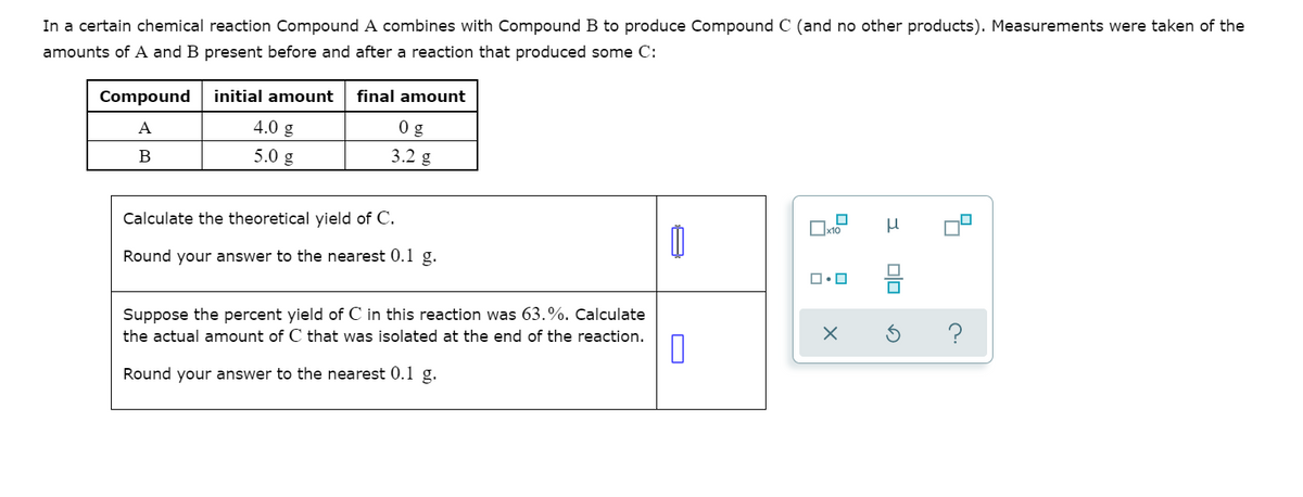 In a certain chemical reaction Compound A combines with Compound B to produce Compound C (and no other products). Measurements were taken of the
amounts of A and B present before and after a reaction that produced some C:
Compound
initial amount
final amount
4.0 g
0 g
A
B
5.0 g
3.2 g
Calculate the theoretical yield of C.
Round your answer to the nearest 0.1 g.
Suppose the percent yield of C in this reaction was 63.%. Calculate
the actual amount of C that was isolated at the end of the reaction.
Round your answer to the nearest 0.1 g.

