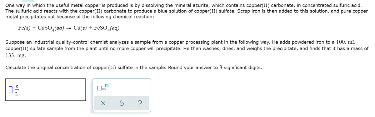 One way in which the useful metal copper is produced is by dissolving the mineral azurite, which contains copper(II) carbonate, in concentrated sulfuric acid.
The sulfuric acid reacts with the copper(II) carbonate to produce a blue solution of copper(II) sulfate. Scrap iron is then added to this solution, and pure copper
metal precipitates out because of the following chemical reaction:
Fe(s) + CUSO(aq) → Cu(s) + FESO,(aq)
Suppose an industrial quality-control chemist analyzes a sample from a copper processing plant in the following way. He adds powdered iron to a 100. mL
copper(II) sulfate sample from the plant until no more copper will precipitate. He then washes, dries, and weighs the precipitate, and finds that it has a mass of
133. mg.
Calculate the original concentration of copper(II) sulfate in the sample. Round your answer to 3 significant digits.
