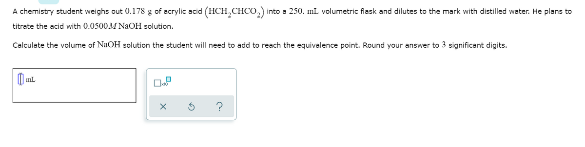 A chemistry student weighs out 0.178 g of acrylic acid (HCH,CHCO,) into a 250. mL volumetric flask and dilutes to the mark with distilled water. He plans to
titrate the acid with 0.0500M NaOH solution.
Calculate the volume of NaOH solution the student will need to add to reach the equivalence point. Round your answer to 3 significant digits.
mL
Ox10
