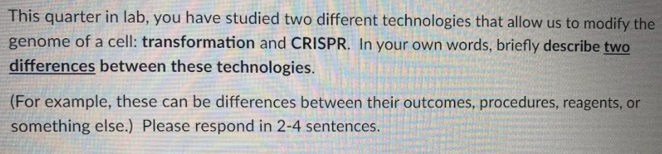 This quarter in lab, you have studied two different technologies that allow us to modify the
genome of a cell: transformation and CRISPR. In your own words, briefly describe two
differences between these technologies.
(For example, these can be differences between their outcomes, procedures, reagents, or
something else.) Please respond in 2-4 sentences.
