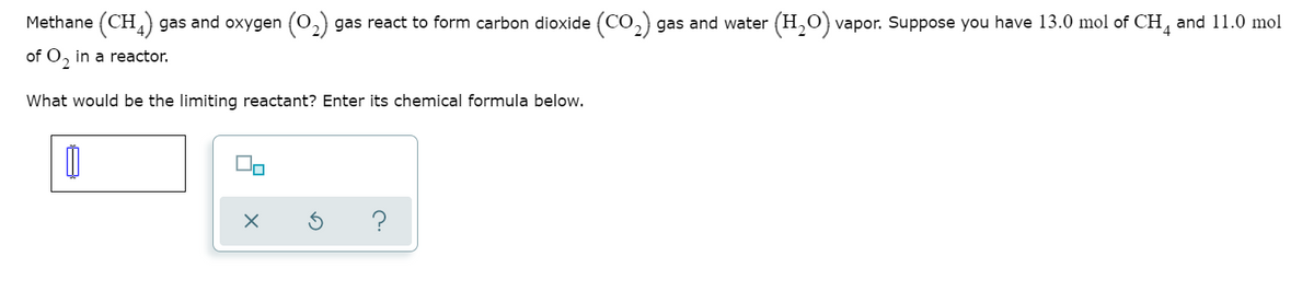 Methane (CH) gas and oxygen
gas react to form carbon dioxide (CO,) gas and water (H,0) vapor. Suppose you have 13.0 mol of CH, and 11.0 mol
of O, in a reactor.
What would be the limiting reactant? Enter its chemical formula below.
?
