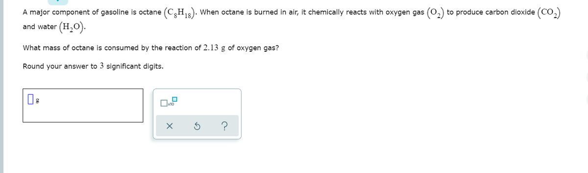 A major component of gasoline is octane (C,H,3). When octane is burned in air, it chemically reacts with oxygen gas (0,) to produce carbon dioxide (CO,)
(H,O).
and water
What mass of octane is consumed by the reaction of 2.13 g of oxygen gas?
Round your answer to 3 significant digits.
Ox10
