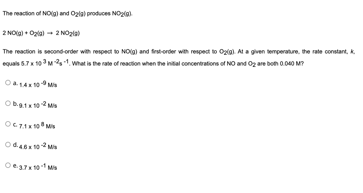 The reaction of NO(g) and O2(g) produces NO2(g).
2 NO(g) + O2(g)
The reaction is second-order with respect to NO(g) and first-order with respect to O2(g). At a given temperature, the rate constant, k,
3
equals 5.7 x 10 M-2s -1. What is the rate of reaction when the initial concentrations of NO and O2 are both 0.040 M?
O a. 1.4 x 10 -9 M/s
b. 9.1 x 10
2 NO2(g)
O C. 7.1 x 10 8 M/s
-2 M/s
O e. 3.7x1
O d. 4.6 x 10-2 M/s
-1
x 10 M/s